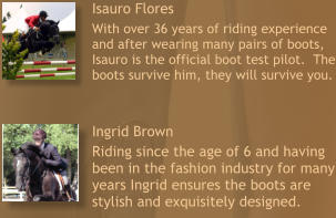 Isauro Flores  With over 36 years of riding experience and after wearing many pairs of boots, Isauro is the official boot test pilot.  The boots survive him, they will survive you. Ingrid Brown  Riding since the age of 6 and having been in the fashion industry for many years Ingrid ensures the boots are stylish and exquisitely designed.